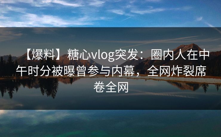 【爆料】糖心vlog突发：圈内人在中午时分被曝曾参与内幕，全网炸裂席卷全网