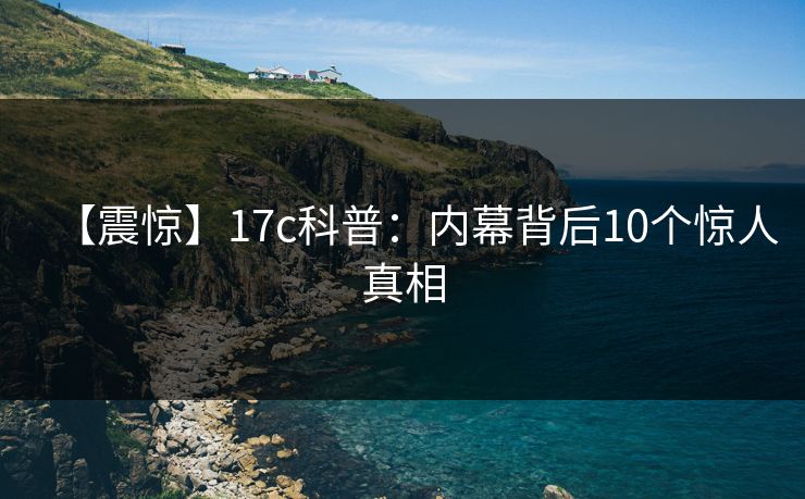 【震惊】17c科普：内幕背后10个惊人真相