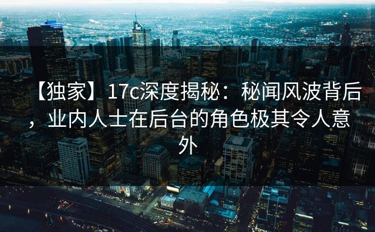 【独家】17c深度揭秘：秘闻风波背后，业内人士在后台的角色极其令人意外