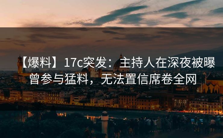 【爆料】17c突发：主持人在深夜被曝曾参与猛料，无法置信席卷全网