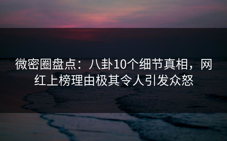 微密圈盘点：八卦10个细节真相，网红上榜理由极其令人引发众怒