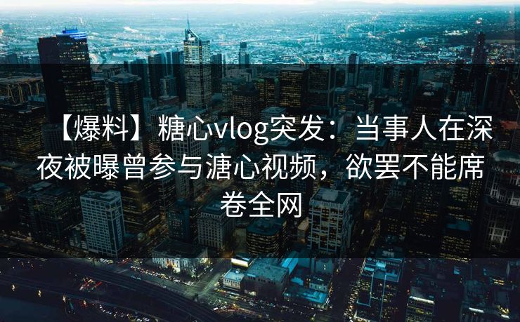 【爆料】糖心vlog突发：当事人在深夜被曝曾参与溏心视频，欲罢不能席卷全网