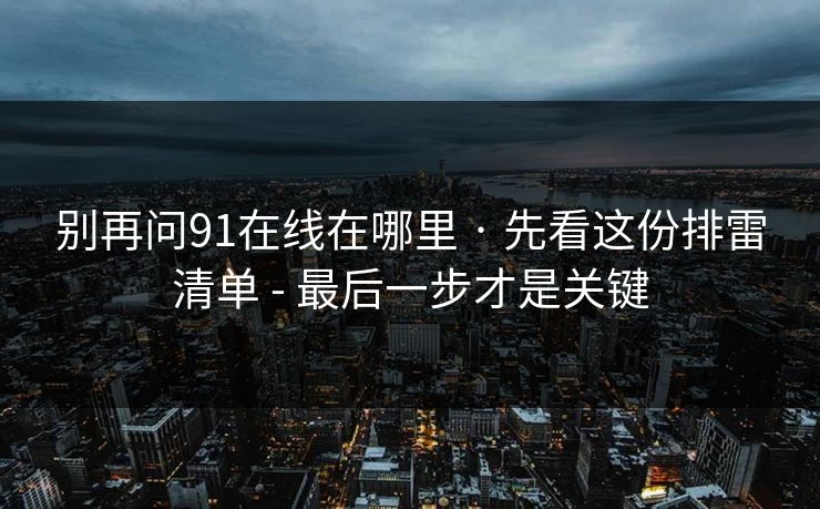 别再问91在线在哪里 · 先看这份排雷清单 - 最后一步才是关键