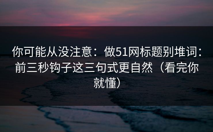 你可能从没注意：做51网标题别堆词：前三秒钩子这三句式更自然（看完你就懂）