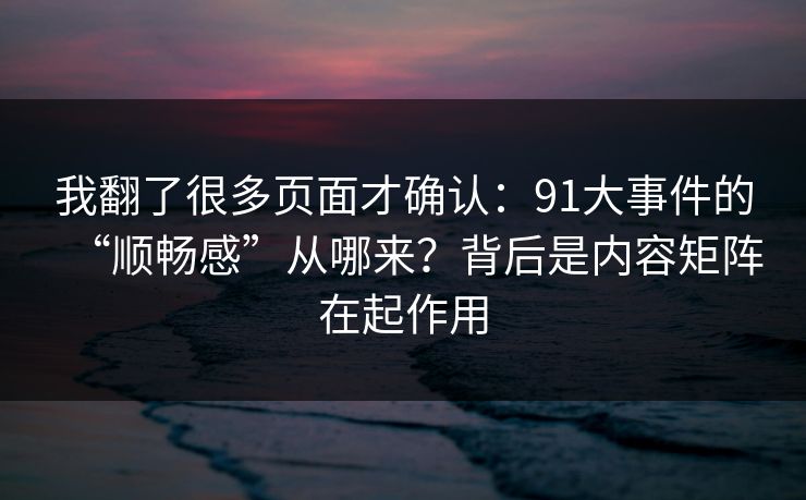 我翻了很多页面才确认：91大事件的“顺畅感”从哪来？背后是内容矩阵在起作用