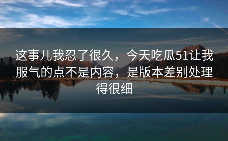 这事儿我忍了很久，今天吃瓜51让我服气的点不是内容，是版本差别处理得很细