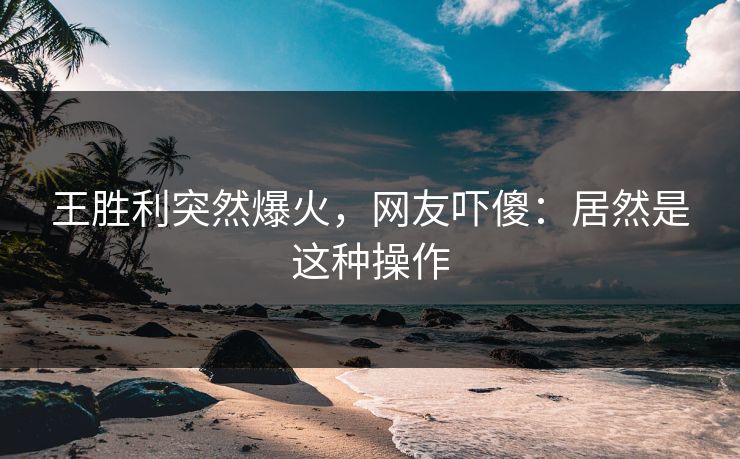 王胜利突然爆火，网友吓傻：居然是这种操作