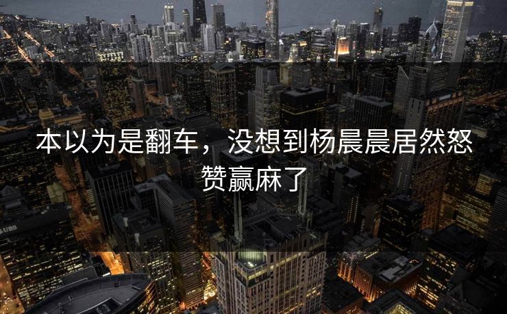 本以为是翻车，没想到杨晨晨居然怒赞赢麻了