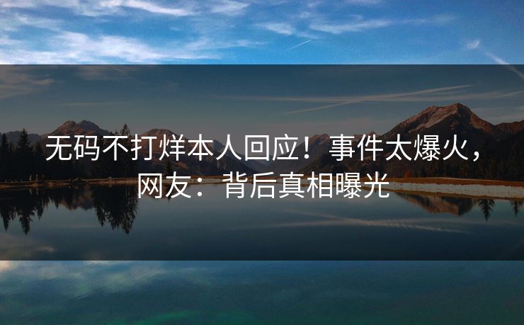 无码不打烊本人回应！事件太爆火，网友：背后真相曝光