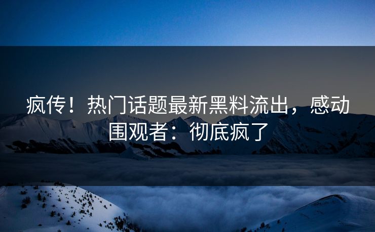疯传！热门话题最新黑料流出，感动围观者：彻底疯了