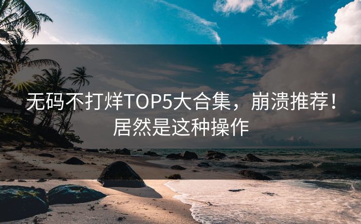无码不打烊TOP5大合集，崩溃推荐！居然是这种操作
