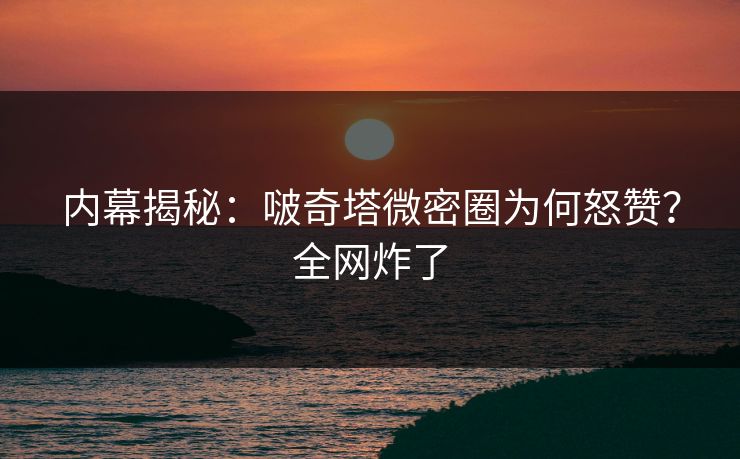 内幕揭秘：啵奇塔微密圈为何怒赞？全网炸了