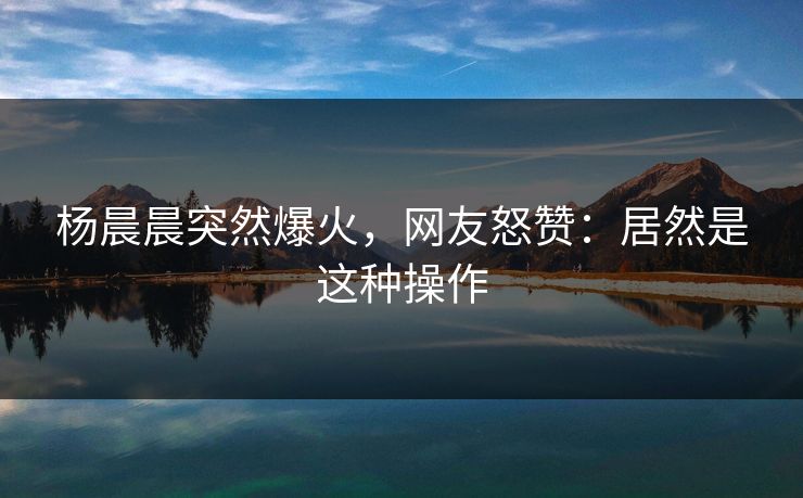 杨晨晨突然爆火，网友怒赞：居然是这种操作