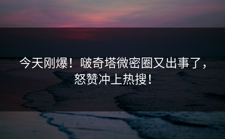今天刚爆！啵奇塔微密圈又出事了，怒赞冲上热搜！