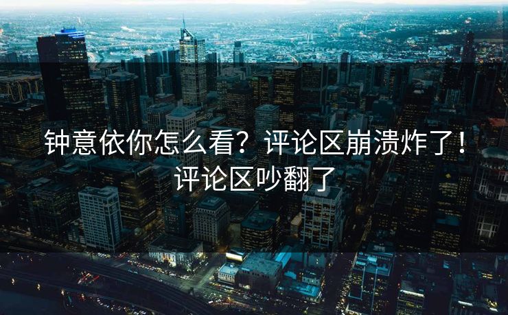 钟意依你怎么看？评论区崩溃炸了！评论区吵翻了