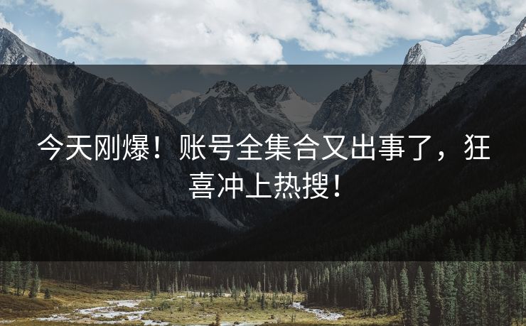 今天刚爆！账号全集合又出事了，狂喜冲上热搜！