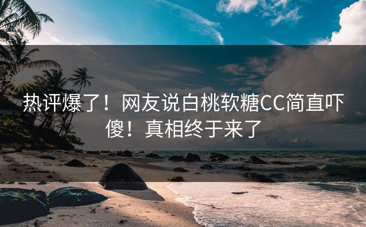 热评爆了！网友说白桃软糖CC简直吓傻！真相终于来了