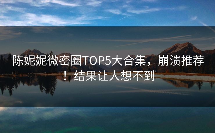 陈妮妮微密圈TOP5大合集，崩溃推荐！结果让人想不到