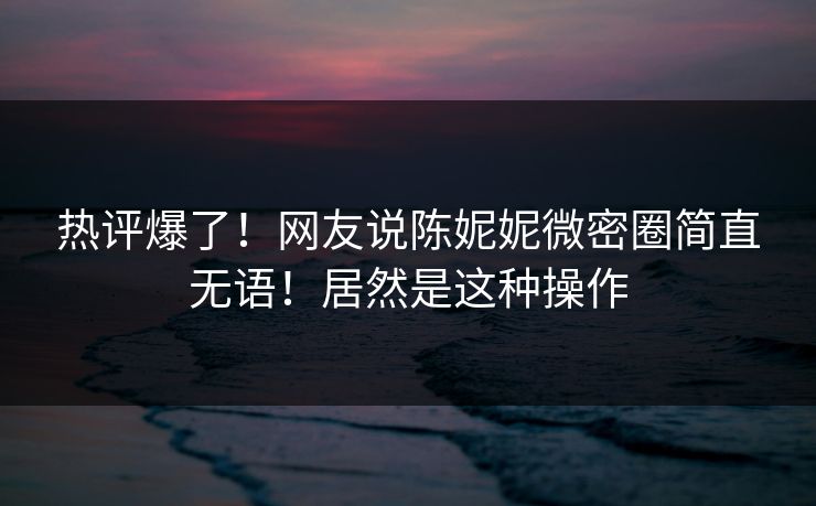 热评爆了！网友说陈妮妮微密圈简直无语！居然是这种操作