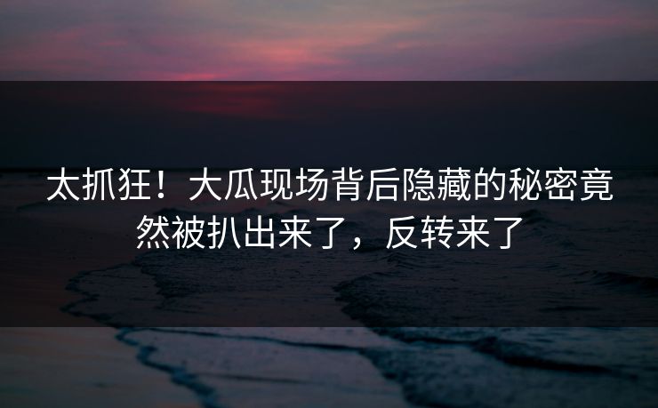 太抓狂！大瓜现场背后隐藏的秘密竟然被扒出来了，反转来了