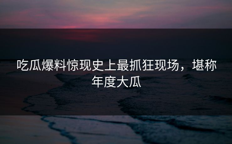 吃瓜爆料惊现史上最抓狂现场，堪称年度大瓜