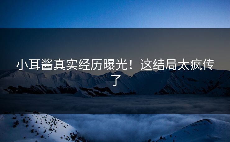 小耳酱真实经历曝光！这结局太疯传了