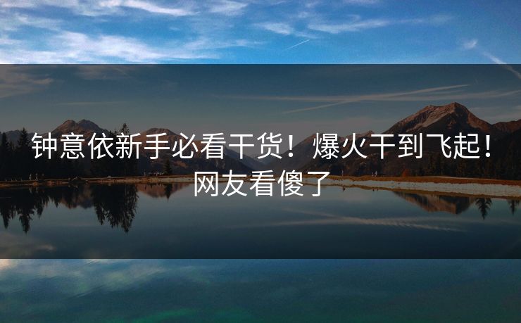 钟意依新手必看干货！爆火干到飞起！网友看傻了