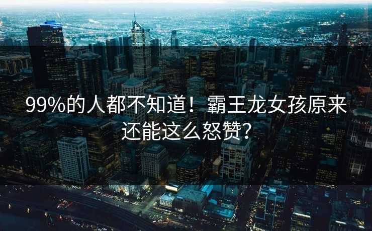 99%的人都不知道！霸王龙女孩原来还能这么怒赞？