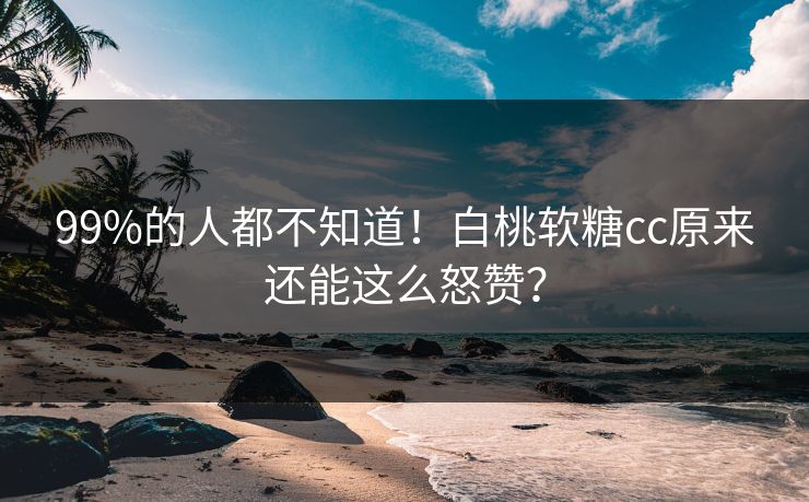 99%的人都不知道！白桃软糖cc原来还能这么怒赞？