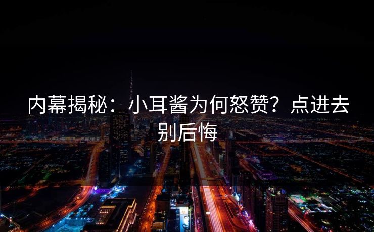 内幕揭秘：小耳酱为何怒赞？点进去别后悔