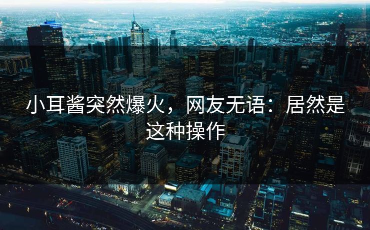小耳酱突然爆火，网友无语：居然是这种操作