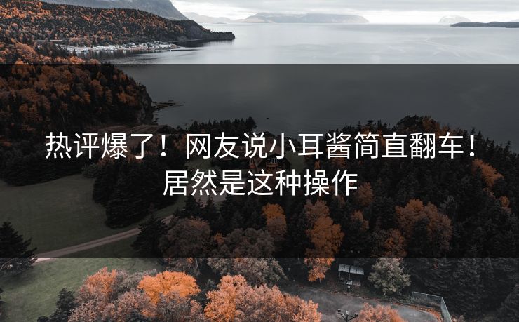 热评爆了！网友说小耳酱简直翻车！居然是这种操作