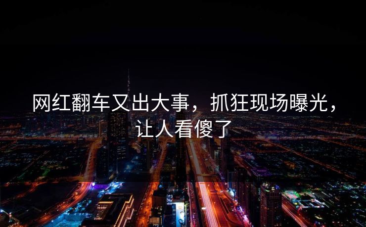 网红翻车又出大事，抓狂现场曝光，让人看傻了