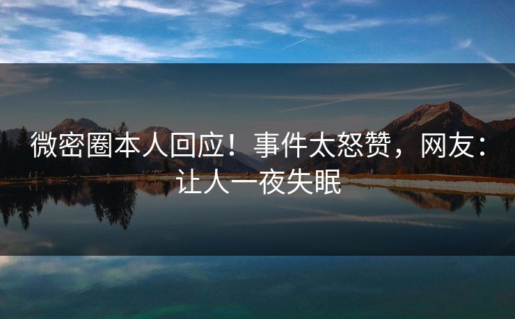 微密圈本人回应！事件太怒赞，网友：让人一夜失眠