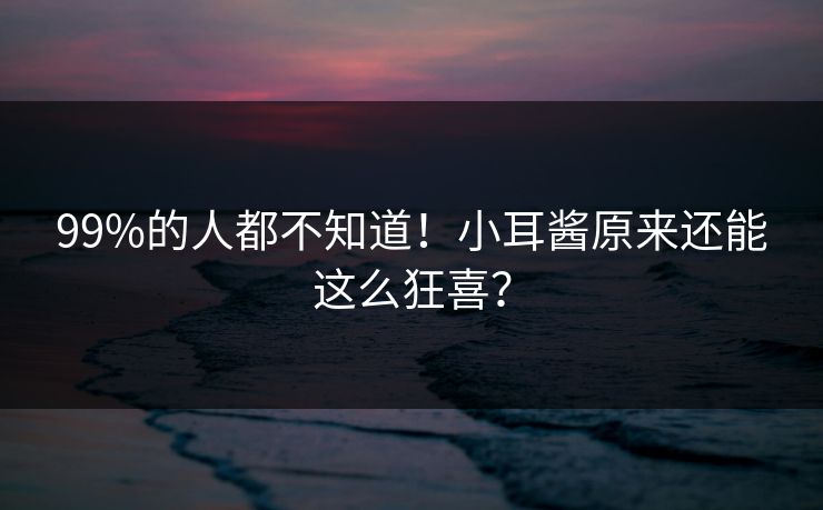 99%的人都不知道！小耳酱原来还能这么狂喜？