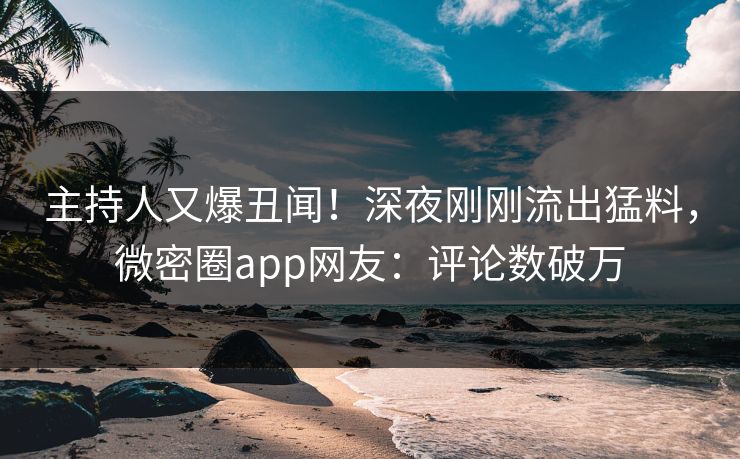 主持人又爆丑闻！深夜刚刚流出猛料，微密圈app网友：评论数破万