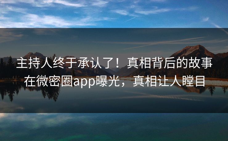主持人终于承认了！真相背后的故事在微密圈app曝光，真相让人瞠目