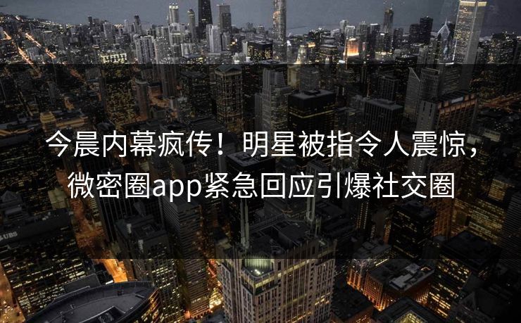 今晨内幕疯传！明星被指令人震惊，微密圈app紧急回应引爆社交圈