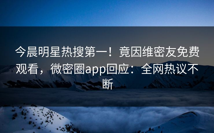 今晨明星热搜第一！竟因维密友免费观看，微密圈app回应：全网热议不断