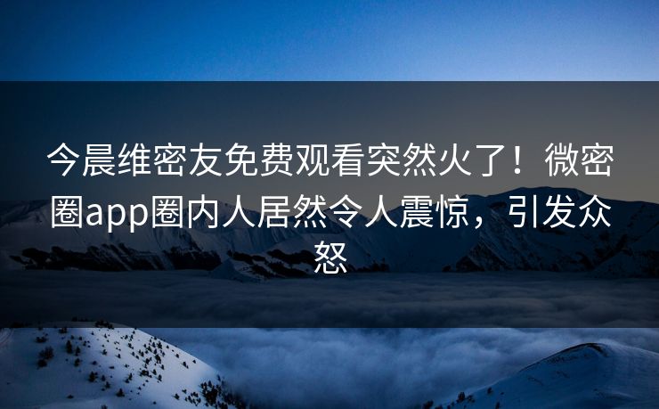 今晨维密友免费观看突然火了！微密圈app圈内人居然令人震惊，引发众怒