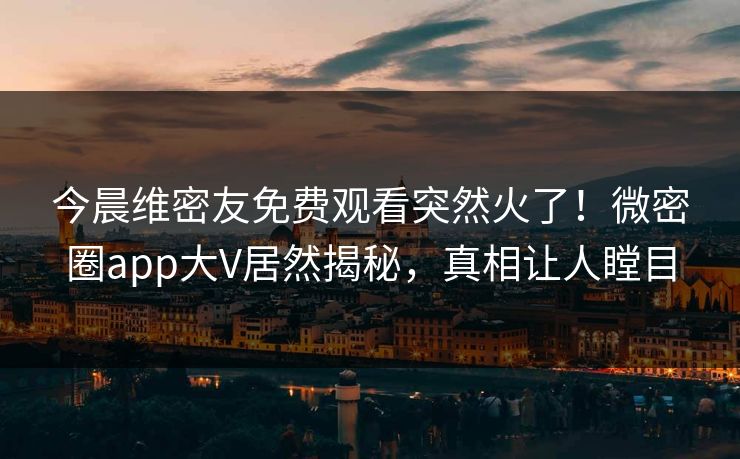 今晨维密友免费观看突然火了！微密圈app大V居然揭秘，真相让人瞠目