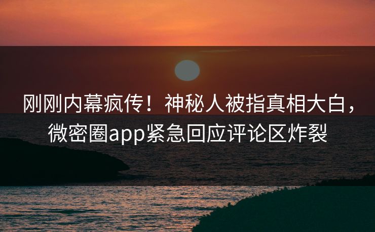 刚刚内幕疯传！神秘人被指真相大白，微密圈app紧急回应评论区炸裂