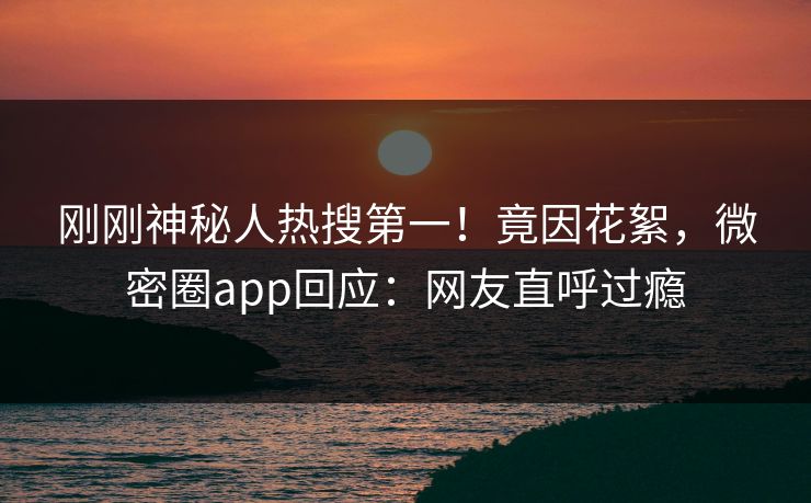 刚刚神秘人热搜第一！竟因花絮，微密圈app回应：网友直呼过瘾