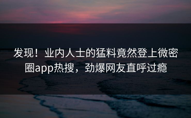发现！业内人士的猛料竟然登上微密圈app热搜，劲爆网友直呼过瘾