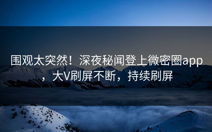 围观太突然！深夜秘闻登上微密圈app，大V刷屏不断，持续刷屏