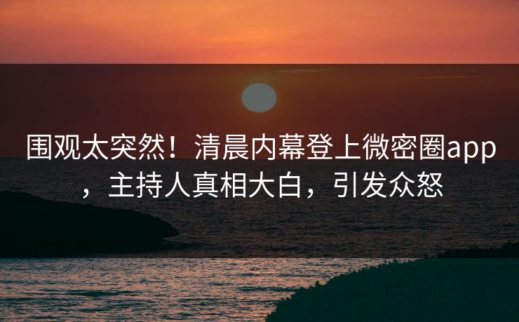 围观太突然！清晨内幕登上微密圈app，主持人真相大白，引发众怒