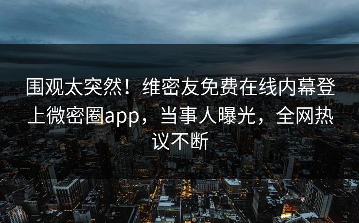 围观太突然！维密友免费在线内幕登上微密圈app，当事人曝光，全网热议不断