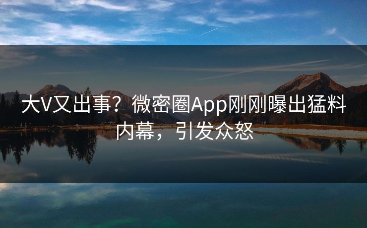 大V又出事？微密圈App刚刚曝出猛料内幕，引发众怒