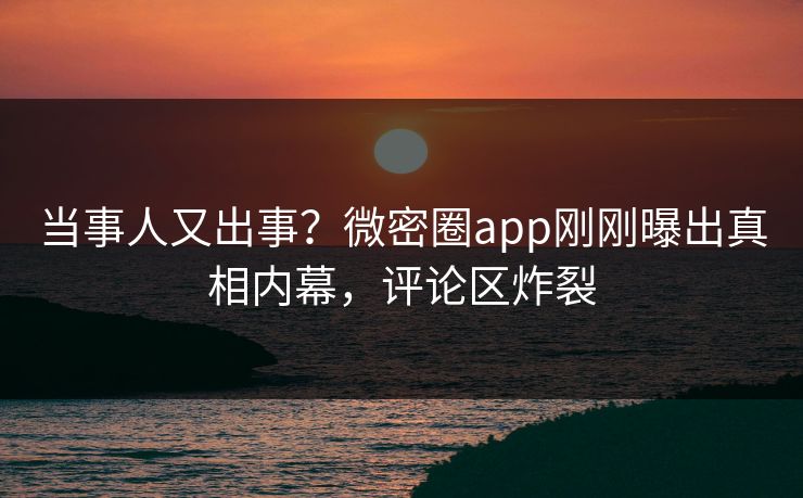当事人又出事？微密圈app刚刚曝出真相内幕，评论区炸裂