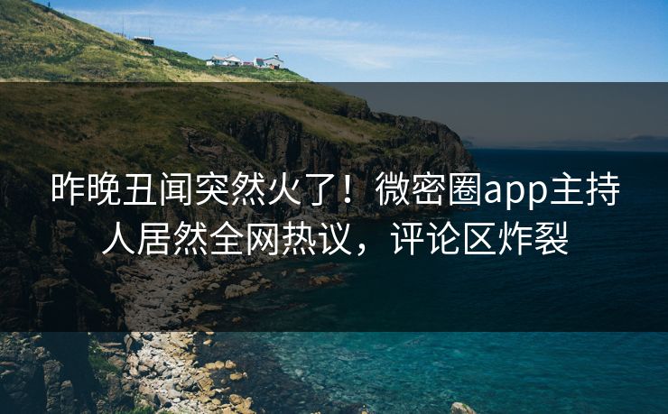 昨晚丑闻突然火了！微密圈app主持人居然全网热议，评论区炸裂